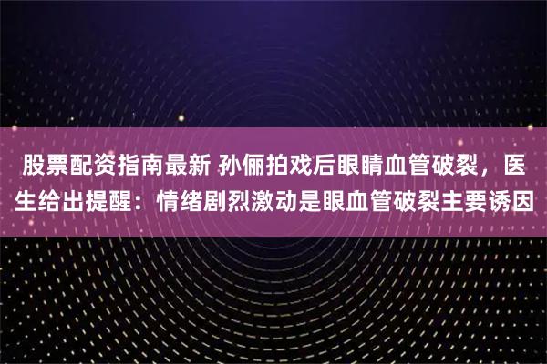 股票配资指南最新 孙俪拍戏后眼睛血管破裂，医生给出提醒：情绪剧烈激动是眼血管破裂主要诱因