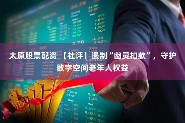 太原股票配资 【社评】遏制“幽灵扣款”，守护数字空间老年人权益