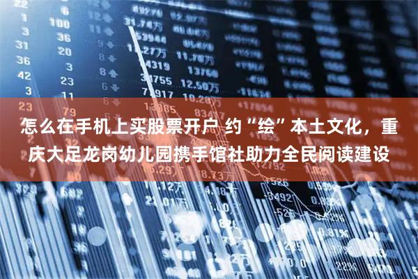 怎么在手机上买股票开户 约“绘”本土文化，重庆大足龙岗幼儿园携手馆社助力全民阅读建设