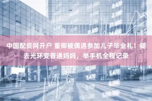 中国配资网开户 董卿被偶遇参加儿子毕业礼！褪去光环变普通妈妈，举手机全程记录