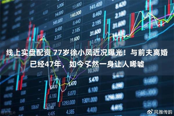 线上实盘配资 77岁徐小凤近况曝光！与前夫离婚已经47年，如今孓然一身让人唏嘘