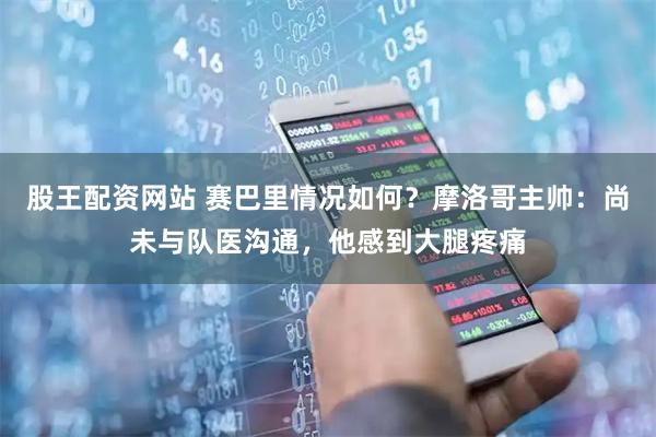 股王配资网站 赛巴里情况如何？摩洛哥主帅：尚未与队医沟通，他感到大腿疼痛