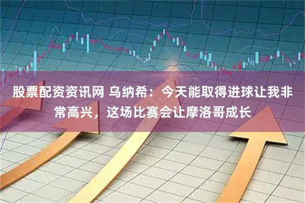 股票配资资讯网 乌纳希：今天能取得进球让我非常高兴，这场比赛会让摩洛哥成长