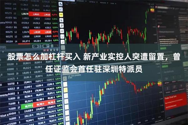 股票怎么加杠杆买入 新产业实控人突遭留置，曾任证监会首任驻深圳特派员