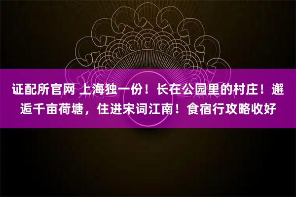 证配所官网 上海独一份！长在公园里的村庄！邂逅千亩荷塘，住进宋词江南！食宿行攻略收好