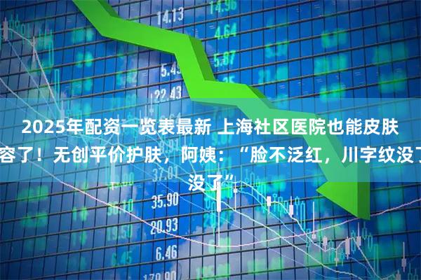 2025年配资一览表最新 上海社区医院也能皮肤美容了！无创平价护肤，阿姨：“脸不泛红，川字纹没了”