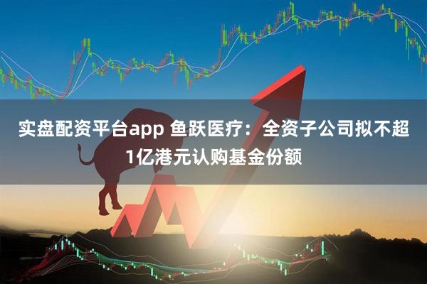 实盘配资平台app 鱼跃医疗：全资子公司拟不超1亿港元认购基金份额